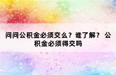 问问公积金必须交么？谁了解？ 公积金必须得交吗